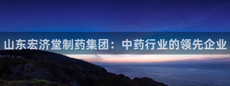 ag九游会老哥俱乐部：山东宏济堂制药集团：中药行业的领先企业