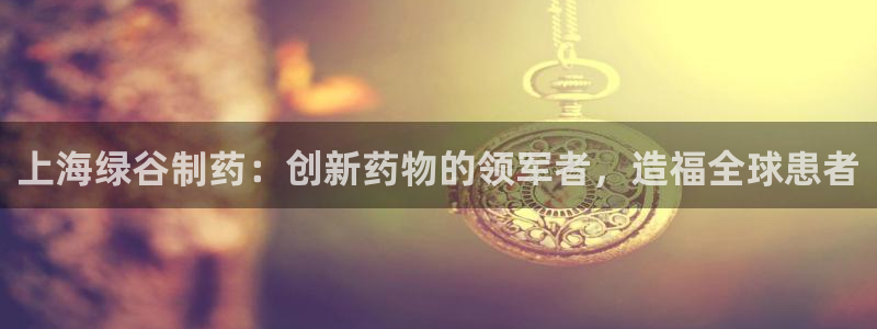九游会老哥必备的交流社区：上海绿谷制药：创新药物的领军者，造福全球患者