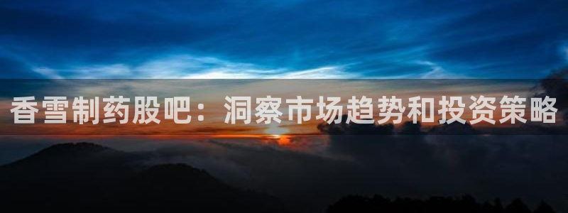 老哥吧九游会下架吗：香雪制药股吧：洞察市场趋势和投资策略