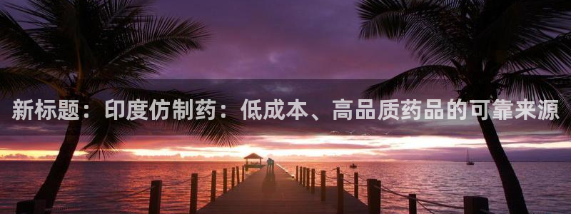九游老哥俱乐部官网登录：新标题：印度仿制药：低成本、高品质药品的可靠来源