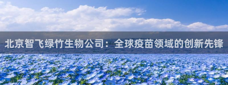 九游老哥俱乐部官网登录入口：北京智飞绿竹生物公司：全球疫苗领域的创新先锋