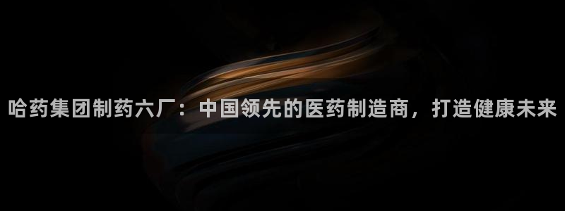 九游老哥俱乐部官网登录入口：哈药集团制药六厂：中国领先的医药制造商，打造健康未来