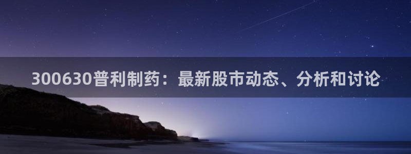 九游老哥俱乐部官网登录网址：300630普利制药：最新股市动态、分析和讨论