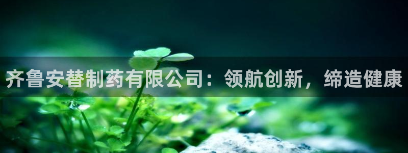 九游会老哥俱乐部必备的交流社区：齐鲁安替制药有限公司：领航创新，缔造健康