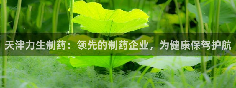 9游会老哥俱乐部：天津力生制药：领先的制药企业，为健康保驾护航
