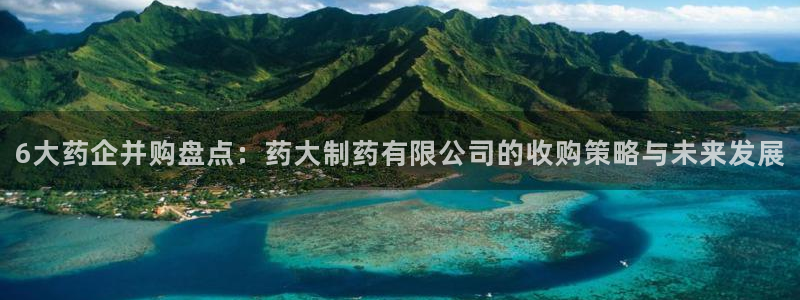 九游会老哥俱乐部官网首页：6大药企并购盘点：药大制药有限公司的收购策略与未来发展