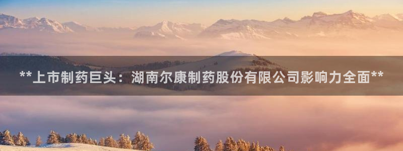 九游老哥俱乐部官网登录入口：**上市制药巨头：湖南尔康制药股份有限公司影响力全面**
