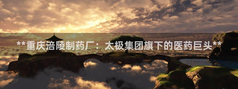 九游会老哥俱乐部官网：**重庆涪陵制药厂：太极集团旗下的医药巨头**