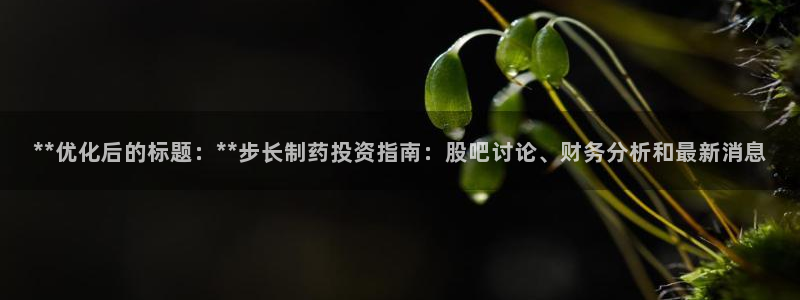 九游会老哥必备的交流社区九：**优化后的标题：**步长制药投资指南：股吧讨论、财务分析和最新消息