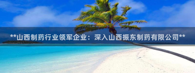 九游老哥俱乐部官网登录入口：**山西制药行业领军企业：深入山西振东制药有限公司**