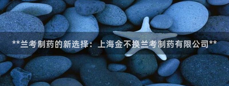 ag九游会老哥俱乐部：**兰考制药的新选择：上海金不换兰考制药有限公司**