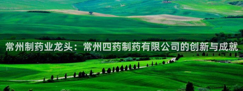 九游会老哥俱乐部官网首页论坛：常州制药业龙头：常州四药制药有限公司的创新与成就