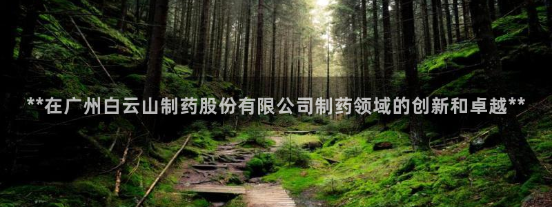 九游会老哥必备的交流社区九：**在广州白云山制药股份有限公司制药领域的创新和卓越**