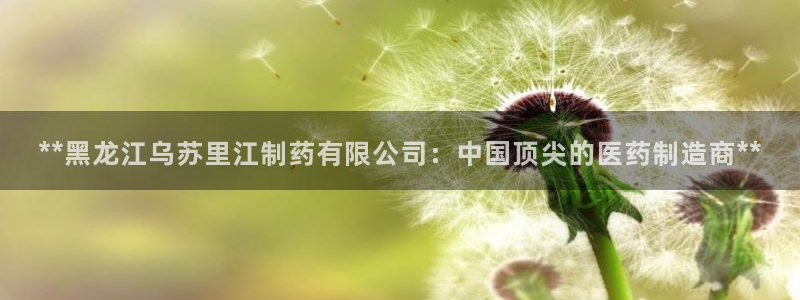 九游会老哥必备的交流社区：**黑龙江乌苏里江制药有限公司：中国顶尖的医药制造商**