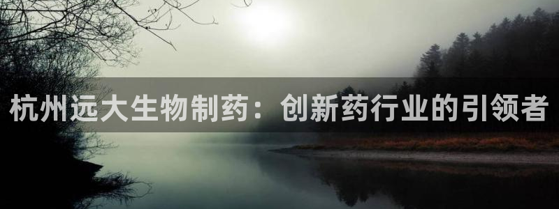 九游会老哥俱乐部必备的交流社区：杭州远大生物制药：创新药行业的引领者