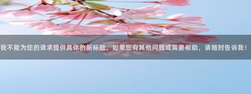 九游会老哥俱乐部必备的交流社区论坛：我不能为您的请求提供具体的新标题。如果您有其他问题或需要帮助，请随时告诉我