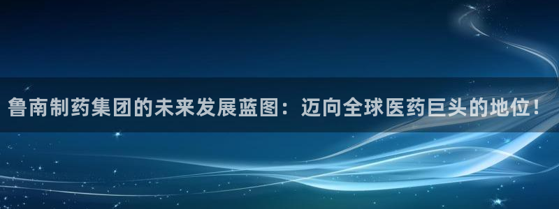 九游会老哥俱乐部社区论坛：鲁南制药集团的未来发展蓝图：迈向全球医药巨头的地位！