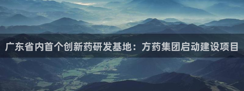 九游老哥俱乐部官网登录入口：广东省内首个创新药研发基地：方药集团启动建设项目