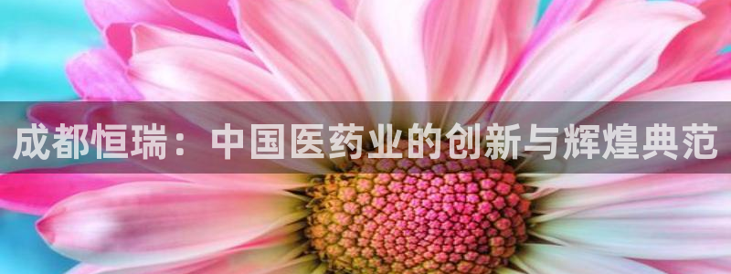 九游会老哥必备的交流社区：成都恒瑞：中国医药业的创新与辉煌典范