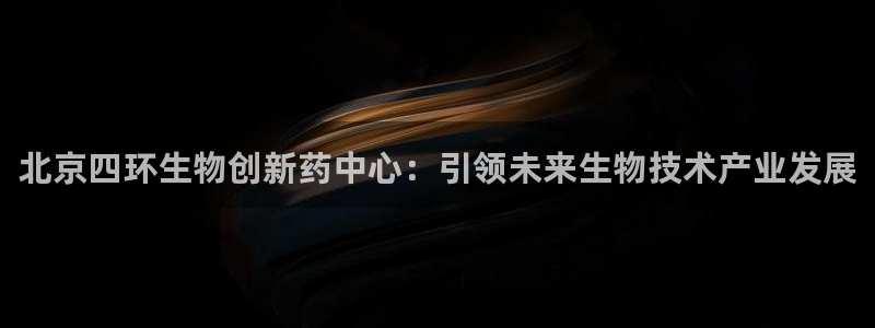 九游会老哥俱乐部官方网站：北京四环生物创新药中心：引领未来生物技术产业发展