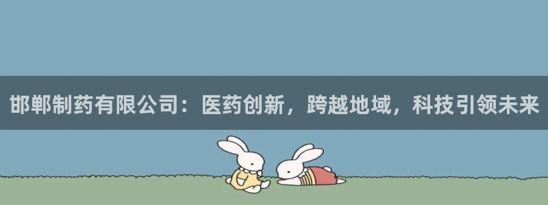 九游老哥俱乐部官网登录：邯郸制药有限公司：医药创新，跨越地域，科技引领未来
