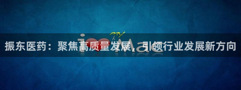 九游会老哥俱乐部必备的交流社区：振东医药：聚焦高质量发展，引领行业发展新方向