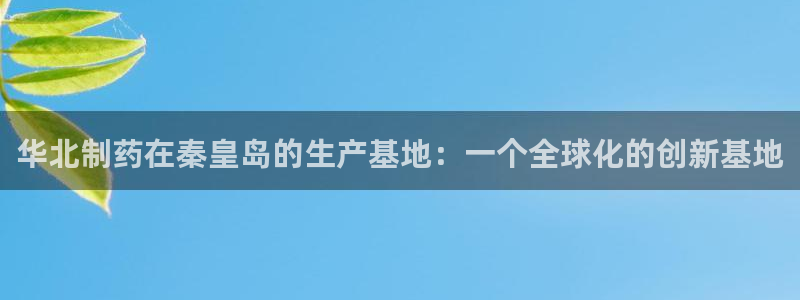 九游会老哥：华北制药在秦皇岛的生产基地：一个全球化的创新基地