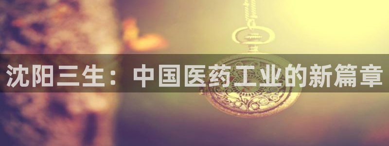 九游会老哥俱乐部必备的交流社区论坛：沈阳三生：中国医药工业的新篇章