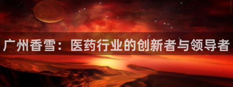 老哥俱乐部是干什么的啊：广州香雪：医药行业的创新者与领导者