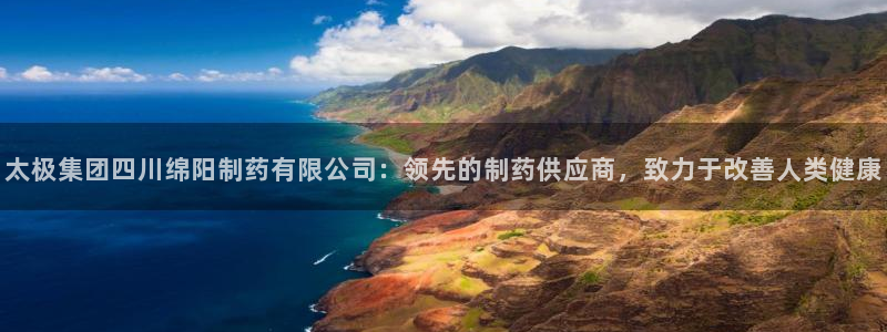 九游会老哥俱乐部论坛版：太极集团四川绵阳制药有限公司：领先的制药供应商，致力于改善人类健康