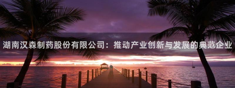 九游会老哥：湖南汉森制药股份有限公司：推动产业创新与发展的典范企业