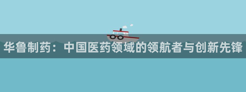 9游会老哥：华鲁制药：中国医药领域的领航者与创新先锋