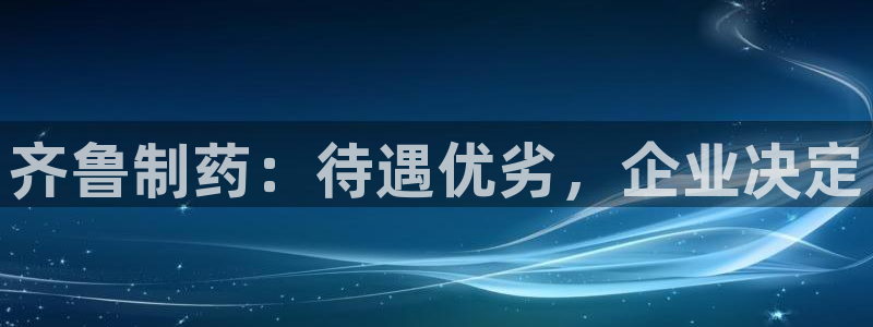 老哥吧九游会下架吗：齐鲁制药：待遇优劣，企业决定