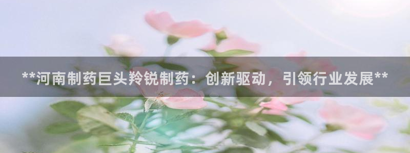 九游会老哥俱乐部社区论坛：**河南制药巨头羚锐制药：创新驱动，引领行业发展**