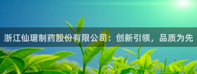 九游会老哥俱乐部必备的交流社区论坛：浙江仙琚制药股份有限公司：创新引领，品质为先