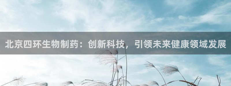 九游老哥俱乐部官网登录入口：北京四环生物制药：创新科技，引领未来健康领域发展