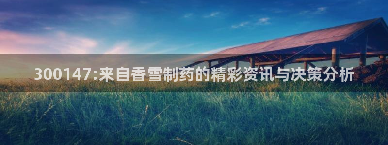 九游会老哥俱乐部必备的交流社区：300147:来自香雪制药的精彩资讯与决策分析
