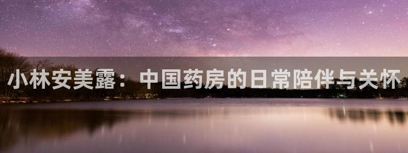 ag九游老哥俱乐部:小林安美露:中国药房的日常陪伴与关怀